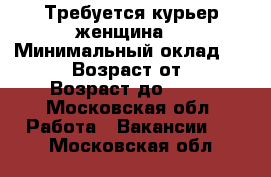 Требуется курьер женщина  › Минимальный оклад ­ 1 500 › Возраст от ­ 27 › Возраст до ­ 37 - Московская обл. Работа » Вакансии   . Московская обл.